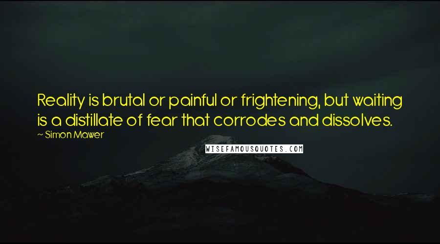 Simon Mawer Quotes: Reality is brutal or painful or frightening, but waiting is a distillate of fear that corrodes and dissolves.