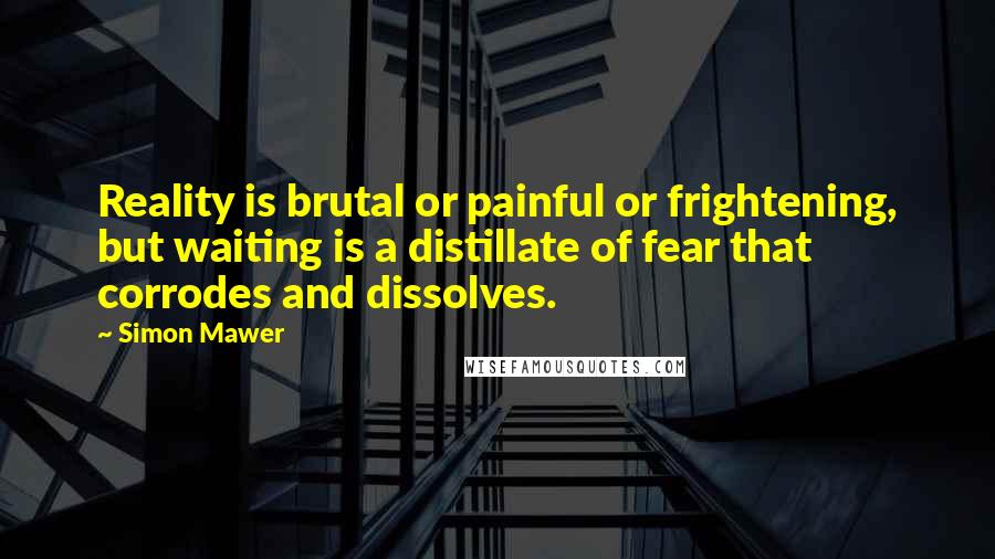 Simon Mawer Quotes: Reality is brutal or painful or frightening, but waiting is a distillate of fear that corrodes and dissolves.