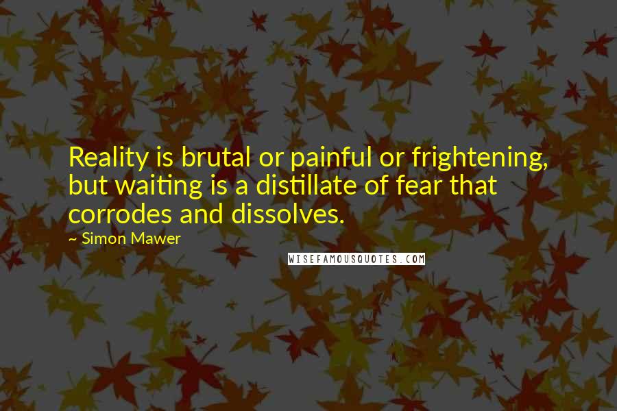 Simon Mawer Quotes: Reality is brutal or painful or frightening, but waiting is a distillate of fear that corrodes and dissolves.