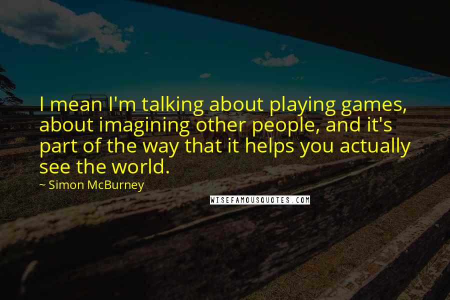 Simon McBurney Quotes: I mean I'm talking about playing games, about imagining other people, and it's part of the way that it helps you actually see the world.