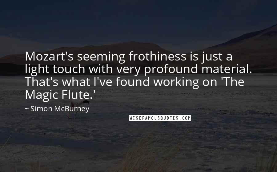 Simon McBurney Quotes: Mozart's seeming frothiness is just a light touch with very profound material. That's what I've found working on 'The Magic Flute.'