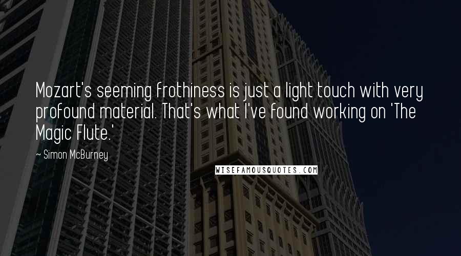 Simon McBurney Quotes: Mozart's seeming frothiness is just a light touch with very profound material. That's what I've found working on 'The Magic Flute.'