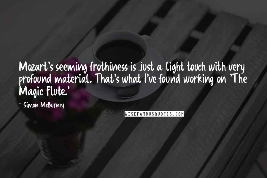 Simon McBurney Quotes: Mozart's seeming frothiness is just a light touch with very profound material. That's what I've found working on 'The Magic Flute.'