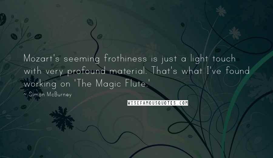 Simon McBurney Quotes: Mozart's seeming frothiness is just a light touch with very profound material. That's what I've found working on 'The Magic Flute.'