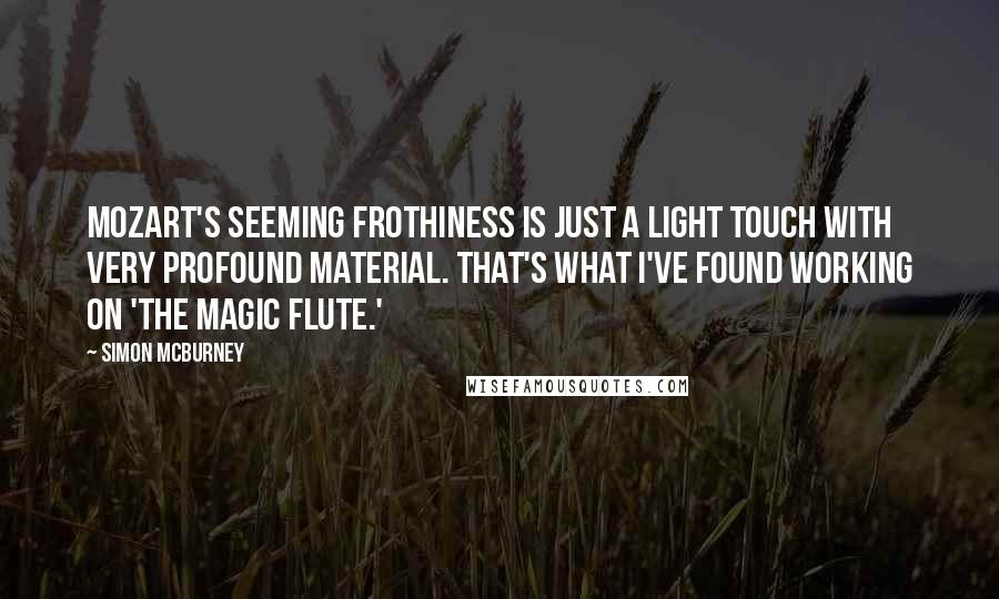 Simon McBurney Quotes: Mozart's seeming frothiness is just a light touch with very profound material. That's what I've found working on 'The Magic Flute.'