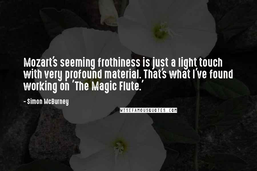 Simon McBurney Quotes: Mozart's seeming frothiness is just a light touch with very profound material. That's what I've found working on 'The Magic Flute.'