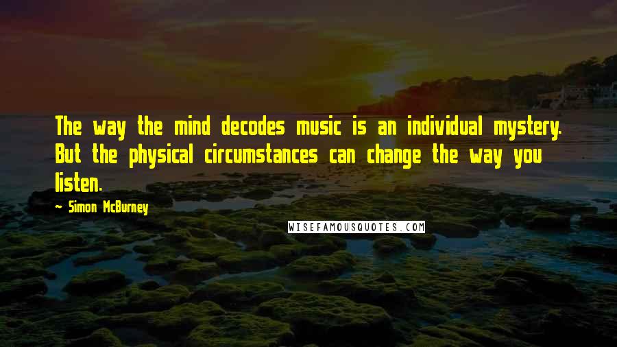 Simon McBurney Quotes: The way the mind decodes music is an individual mystery. But the physical circumstances can change the way you listen.