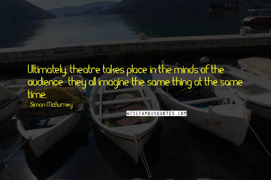 Simon McBurney Quotes: Ultimately, theatre takes place in the minds of the audience: they all imagine the same thing at the same time.