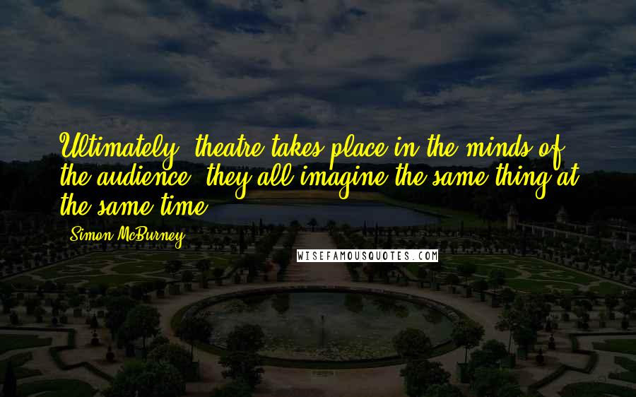 Simon McBurney Quotes: Ultimately, theatre takes place in the minds of the audience: they all imagine the same thing at the same time.