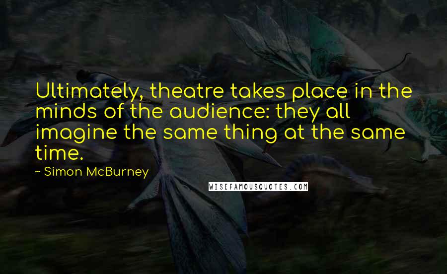 Simon McBurney Quotes: Ultimately, theatre takes place in the minds of the audience: they all imagine the same thing at the same time.
