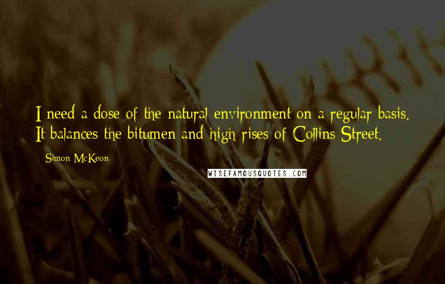 Simon McKeon Quotes: I need a dose of the natural environment on a regular basis. It balances the bitumen and high rises of Collins Street.