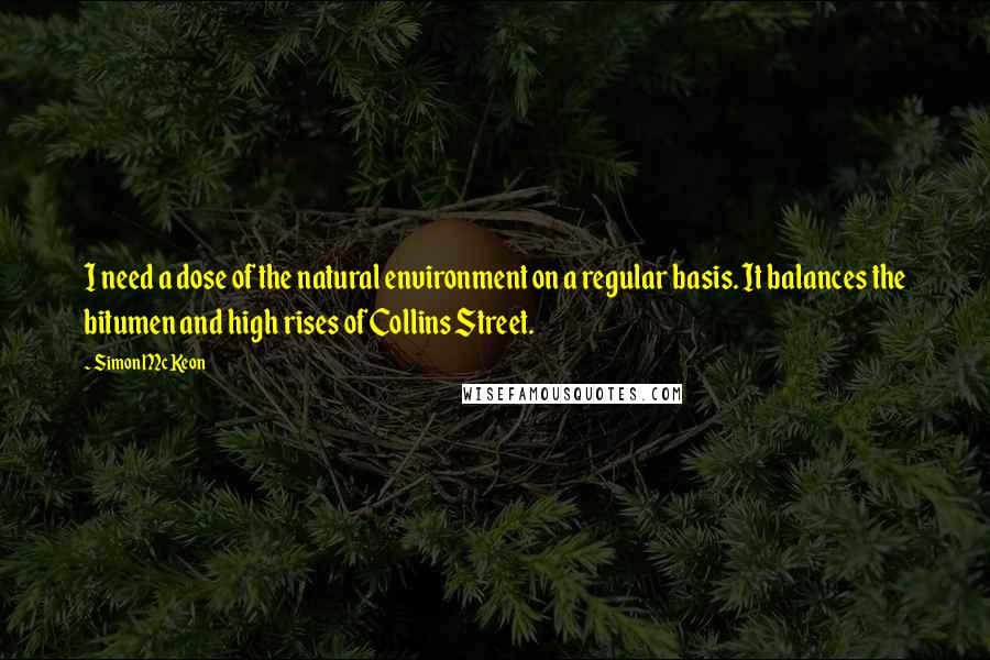 Simon McKeon Quotes: I need a dose of the natural environment on a regular basis. It balances the bitumen and high rises of Collins Street.