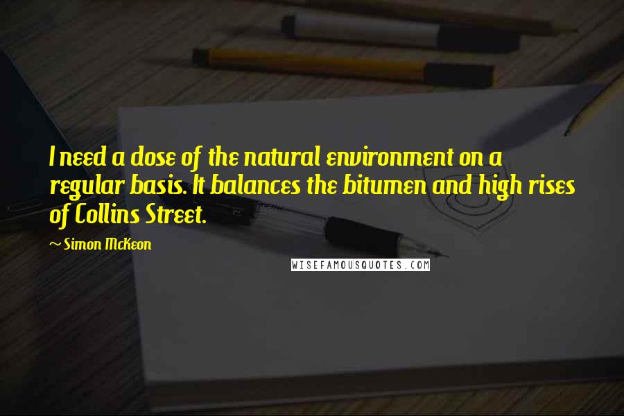 Simon McKeon Quotes: I need a dose of the natural environment on a regular basis. It balances the bitumen and high rises of Collins Street.