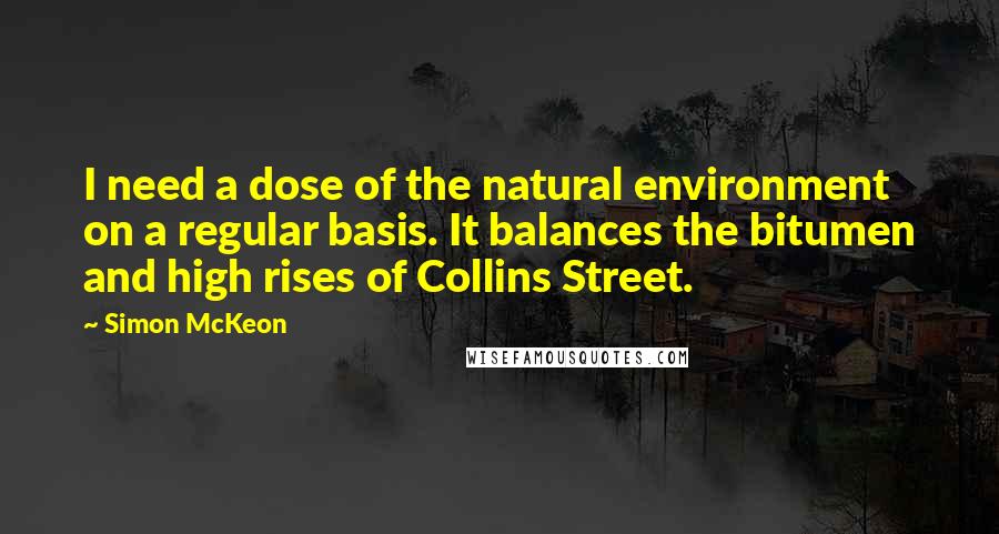 Simon McKeon Quotes: I need a dose of the natural environment on a regular basis. It balances the bitumen and high rises of Collins Street.