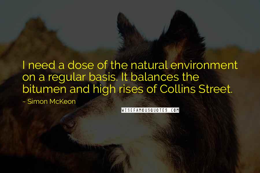 Simon McKeon Quotes: I need a dose of the natural environment on a regular basis. It balances the bitumen and high rises of Collins Street.