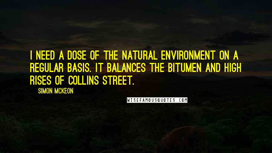 Simon McKeon Quotes: I need a dose of the natural environment on a regular basis. It balances the bitumen and high rises of Collins Street.