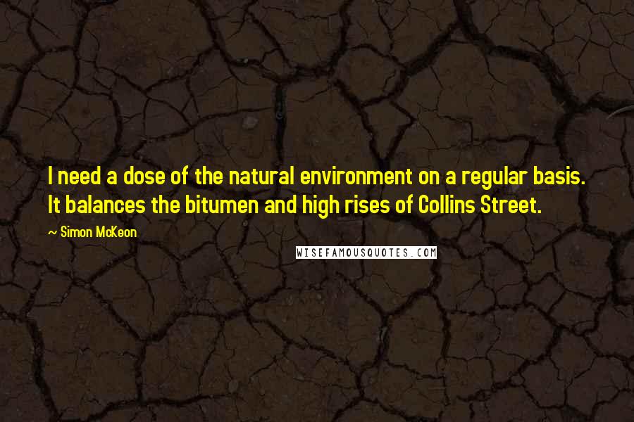 Simon McKeon Quotes: I need a dose of the natural environment on a regular basis. It balances the bitumen and high rises of Collins Street.