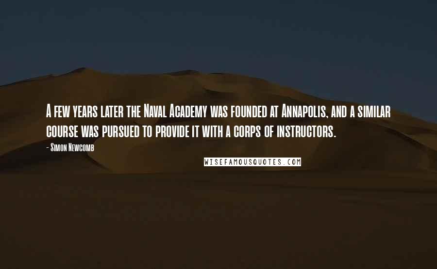 Simon Newcomb Quotes: A few years later the Naval Academy was founded at Annapolis, and a similar course was pursued to provide it with a corps of instructors.