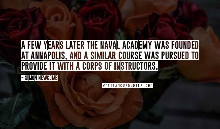 Simon Newcomb Quotes: A few years later the Naval Academy was founded at Annapolis, and a similar course was pursued to provide it with a corps of instructors.