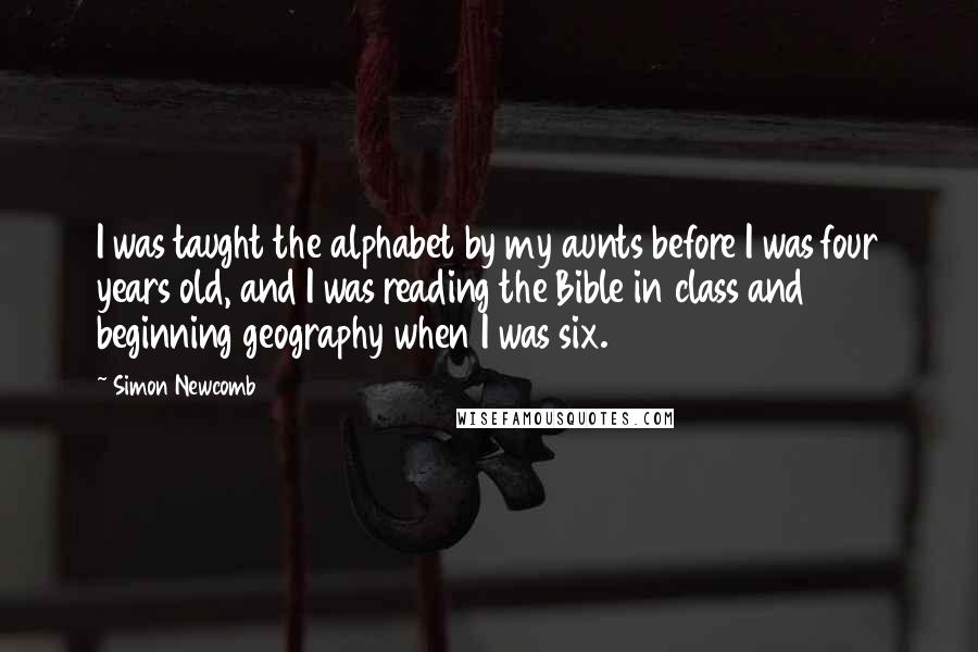 Simon Newcomb Quotes: I was taught the alphabet by my aunts before I was four years old, and I was reading the Bible in class and beginning geography when I was six.