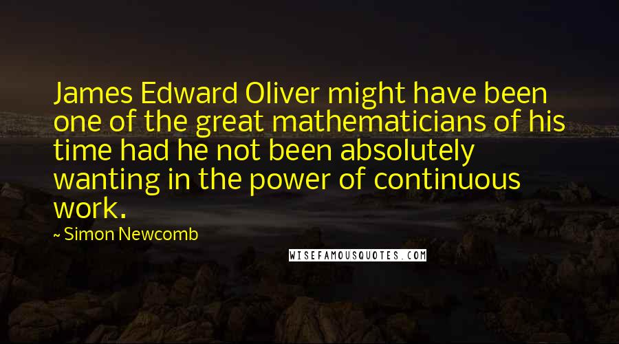 Simon Newcomb Quotes: James Edward Oliver might have been one of the great mathematicians of his time had he not been absolutely wanting in the power of continuous work.