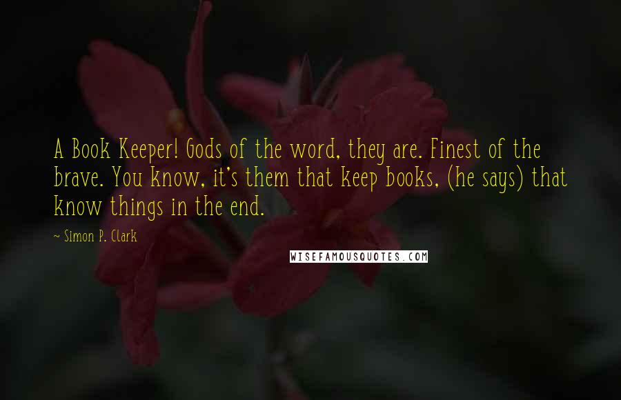 Simon P. Clark Quotes: A Book Keeper! Gods of the word, they are. Finest of the brave. You know, it's them that keep books, (he says) that know things in the end.