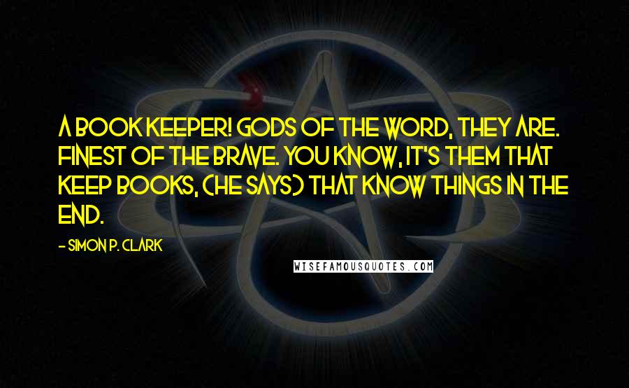 Simon P. Clark Quotes: A Book Keeper! Gods of the word, they are. Finest of the brave. You know, it's them that keep books, (he says) that know things in the end.