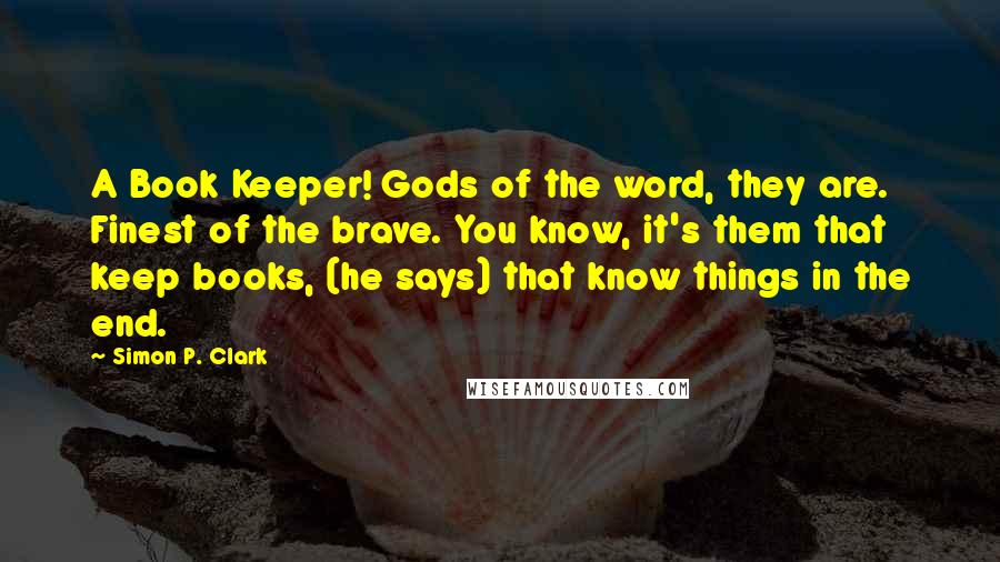 Simon P. Clark Quotes: A Book Keeper! Gods of the word, they are. Finest of the brave. You know, it's them that keep books, (he says) that know things in the end.