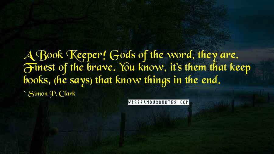 Simon P. Clark Quotes: A Book Keeper! Gods of the word, they are. Finest of the brave. You know, it's them that keep books, (he says) that know things in the end.