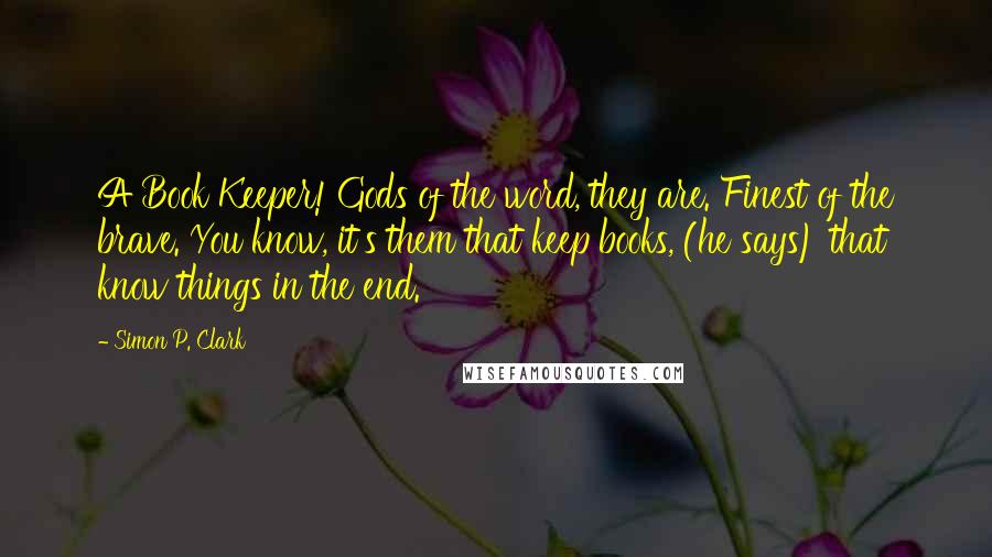 Simon P. Clark Quotes: A Book Keeper! Gods of the word, they are. Finest of the brave. You know, it's them that keep books, (he says) that know things in the end.