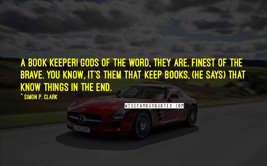 Simon P. Clark Quotes: A Book Keeper! Gods of the word, they are. Finest of the brave. You know, it's them that keep books, (he says) that know things in the end.