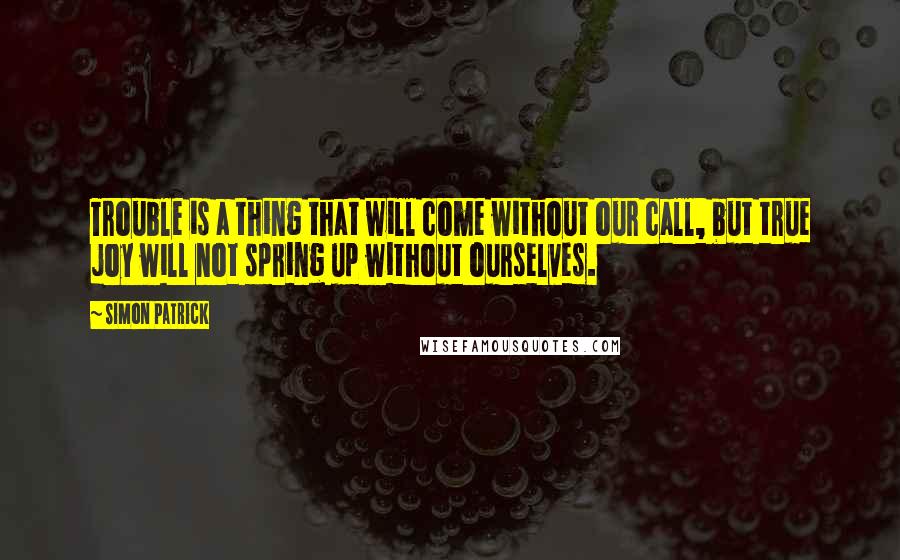 Simon Patrick Quotes: Trouble is a thing that will come without our call, but true joy will not spring up without ourselves.
