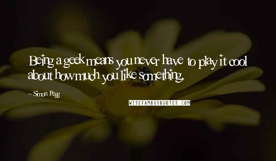 Simon Pegg Quotes: Being a geek means you never have to play it cool about how much you like something.