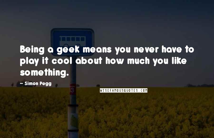 Simon Pegg Quotes: Being a geek means you never have to play it cool about how much you like something.