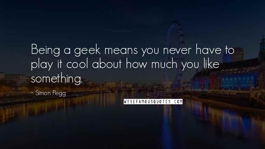 Simon Pegg Quotes: Being a geek means you never have to play it cool about how much you like something.