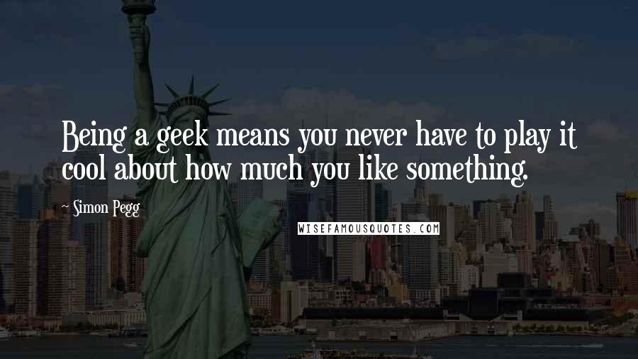 Simon Pegg Quotes: Being a geek means you never have to play it cool about how much you like something.