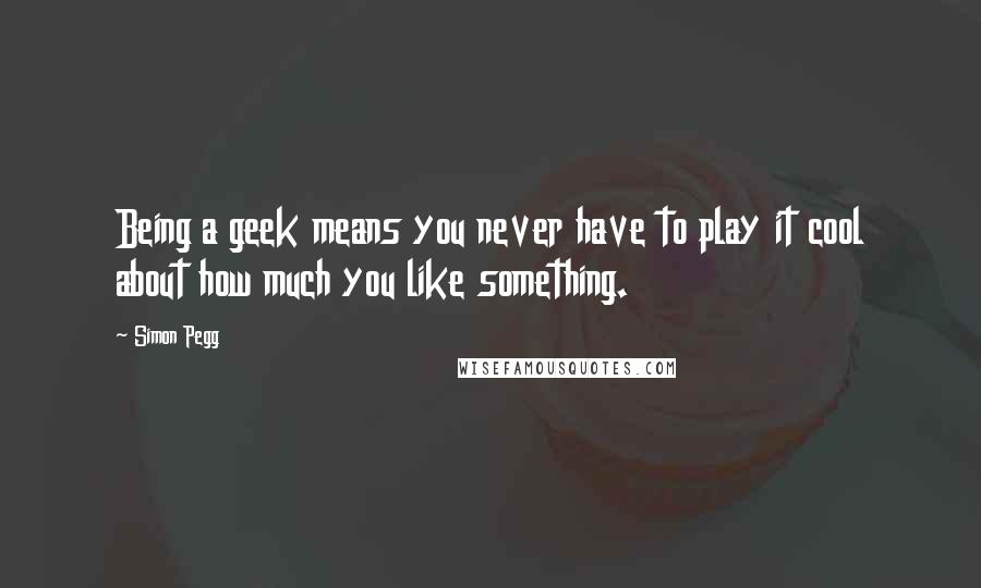 Simon Pegg Quotes: Being a geek means you never have to play it cool about how much you like something.