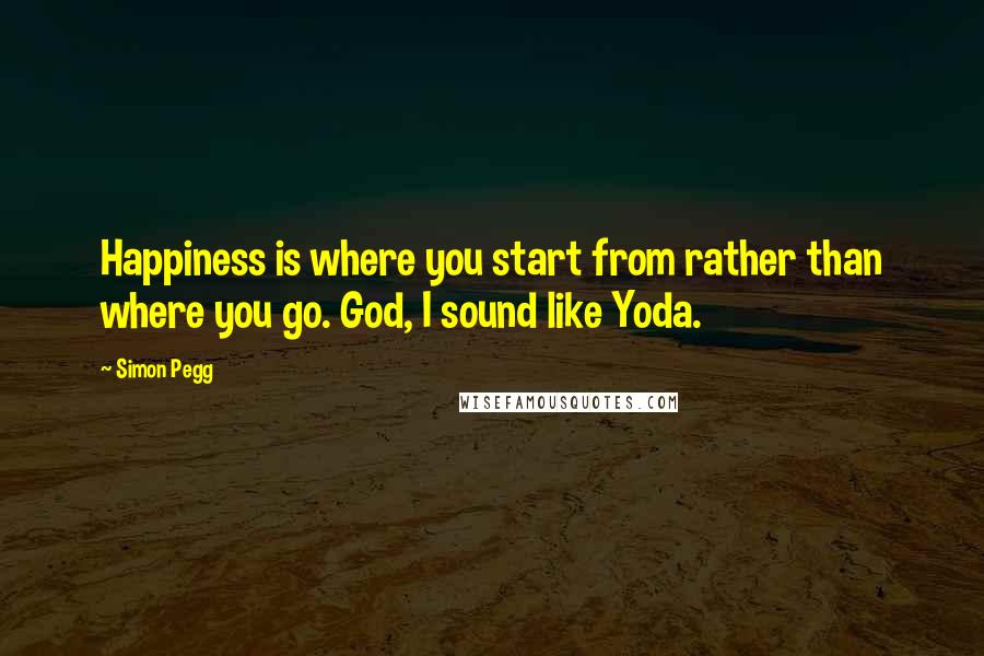 Simon Pegg Quotes: Happiness is where you start from rather than where you go. God, I sound like Yoda.