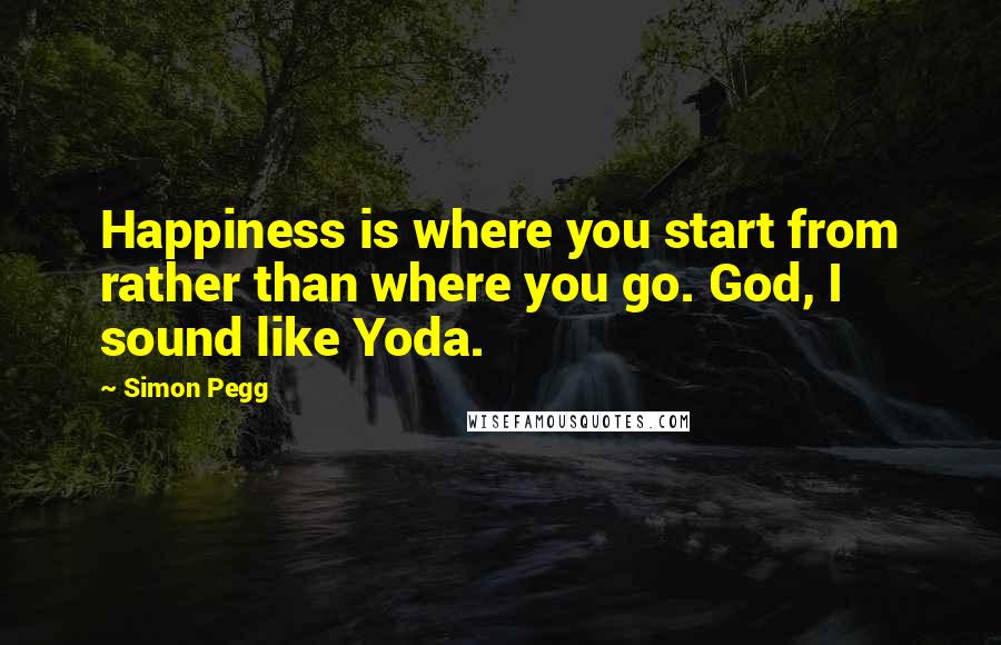 Simon Pegg Quotes: Happiness is where you start from rather than where you go. God, I sound like Yoda.