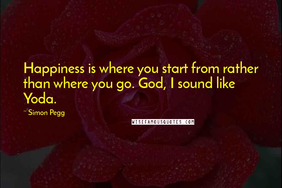 Simon Pegg Quotes: Happiness is where you start from rather than where you go. God, I sound like Yoda.