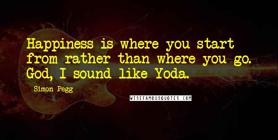 Simon Pegg Quotes: Happiness is where you start from rather than where you go. God, I sound like Yoda.