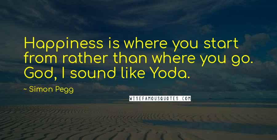 Simon Pegg Quotes: Happiness is where you start from rather than where you go. God, I sound like Yoda.