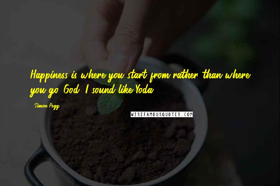 Simon Pegg Quotes: Happiness is where you start from rather than where you go. God, I sound like Yoda.