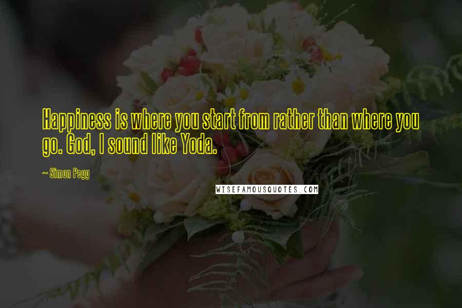 Simon Pegg Quotes: Happiness is where you start from rather than where you go. God, I sound like Yoda.