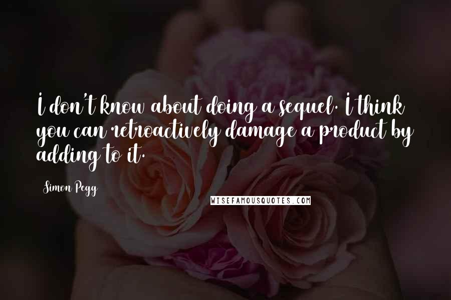 Simon Pegg Quotes: I don't know about doing a sequel. I think you can retroactively damage a product by adding to it.
