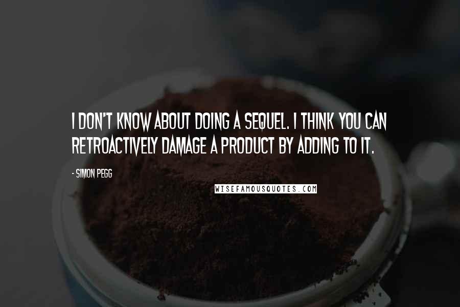 Simon Pegg Quotes: I don't know about doing a sequel. I think you can retroactively damage a product by adding to it.