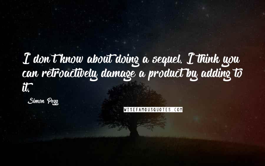 Simon Pegg Quotes: I don't know about doing a sequel. I think you can retroactively damage a product by adding to it.
