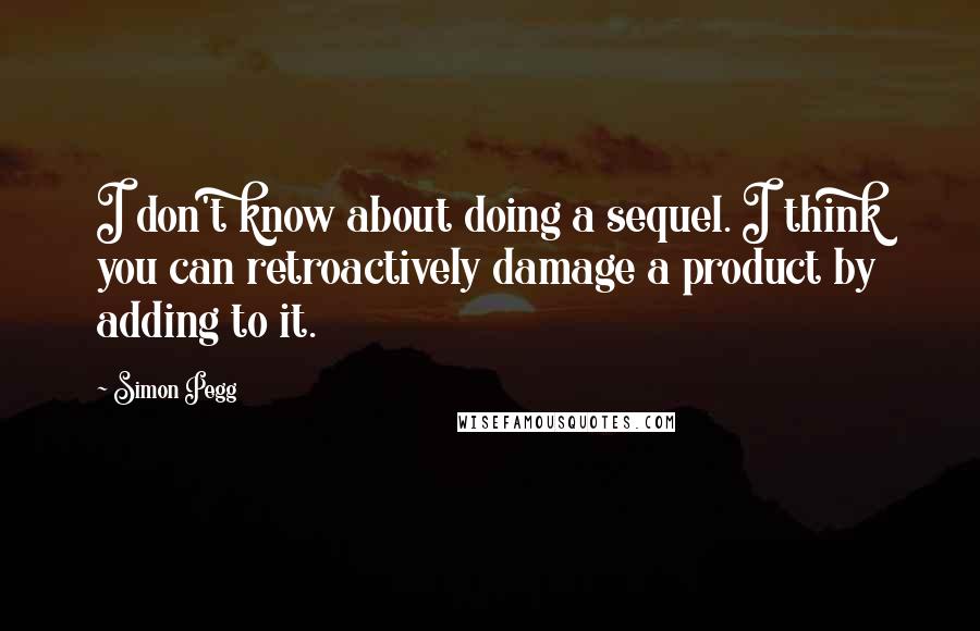 Simon Pegg Quotes: I don't know about doing a sequel. I think you can retroactively damage a product by adding to it.