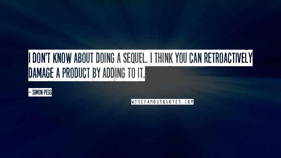 Simon Pegg Quotes: I don't know about doing a sequel. I think you can retroactively damage a product by adding to it.