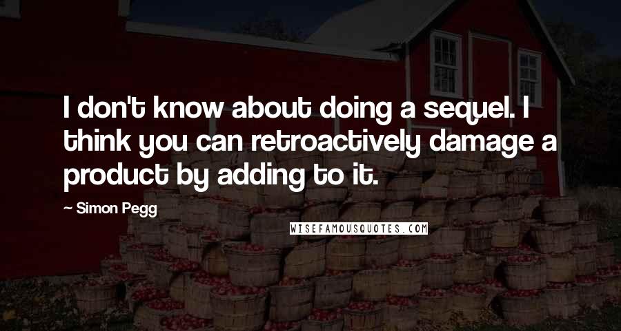 Simon Pegg Quotes: I don't know about doing a sequel. I think you can retroactively damage a product by adding to it.